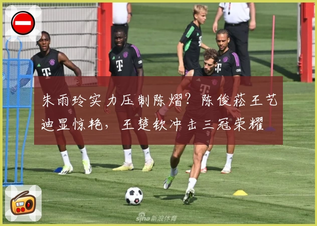 朱雨玲实力压制陈熠?陈俊菘王艺迪显惊艳,王楚钦冲击三冠荣耀