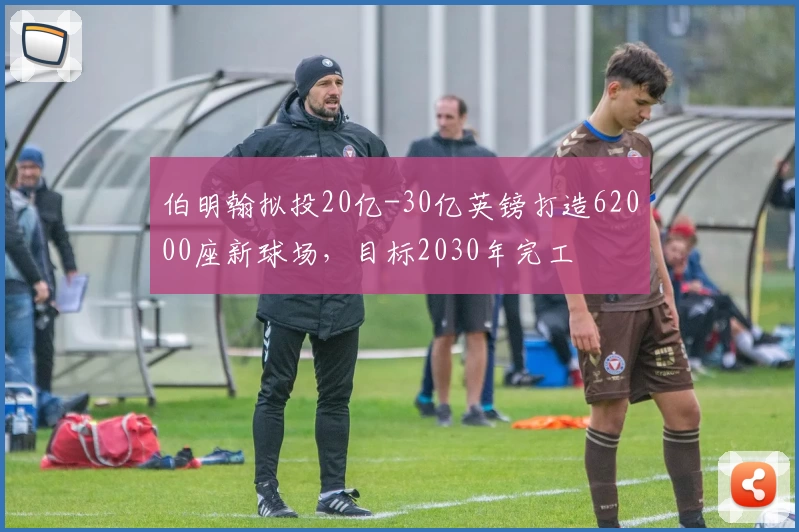 伯明翰拟投20亿-30亿英镑打造62000座新球场，目标2030年完工