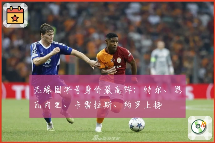 无缘国字号身价最高阵：特尔、恩瓦内里、卡雷拉斯、约罗上榜