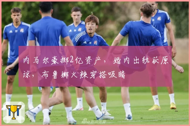 内马尔豪掷2亿资产，婚内出轨获原谅，布鲁娜火辣穿搭吸睛