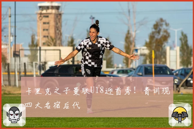 卡里克之子曼联U18迎首秀！青训现四大名宿后代