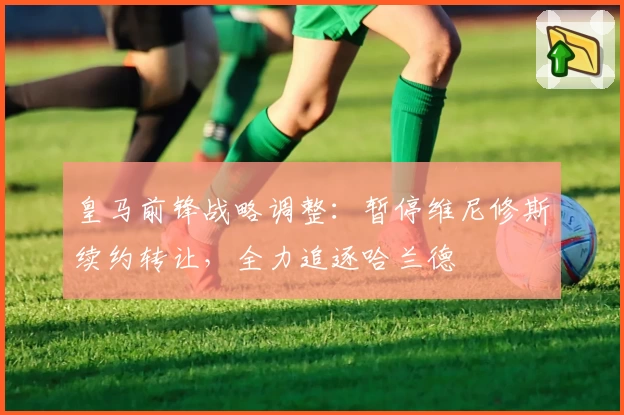 皇马前锋战略调整：暂停维尼修斯续约转让，全力追逐哈兰德