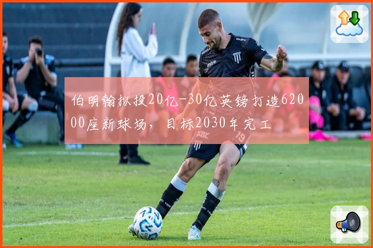 伯明翰拟投20亿-30亿英镑打造62000座新球场,目标2030年完工