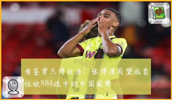 借鉴曾凡博经历!张博源有望成首位被NBA选中的中国前锋