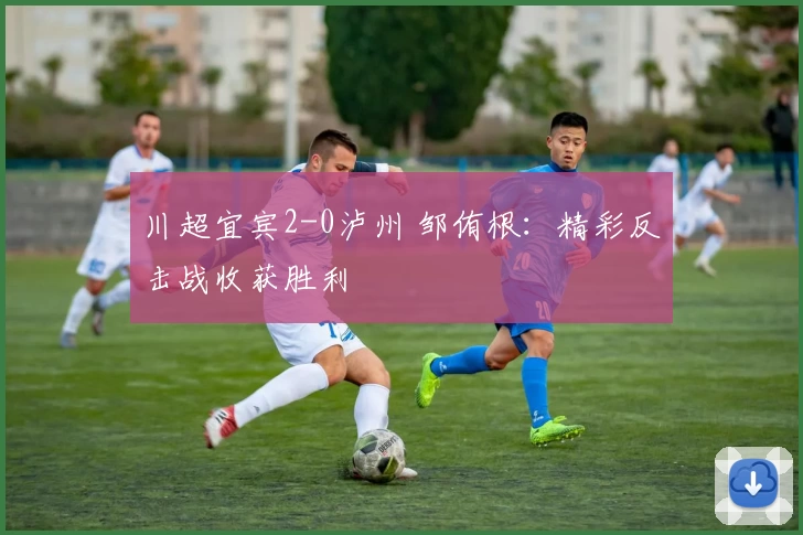 川超宜宾2-0泸州 邹侑根：精彩反击战收获胜利