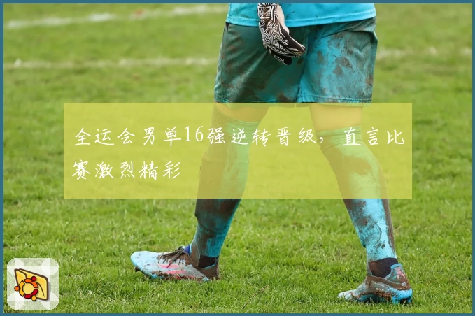 全运会男单16强逆转晋级，直言比赛激烈精彩