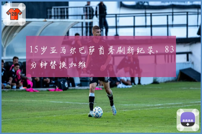 15岁亚马尔巴萨首秀刷新纪录，83分钟替换加维
