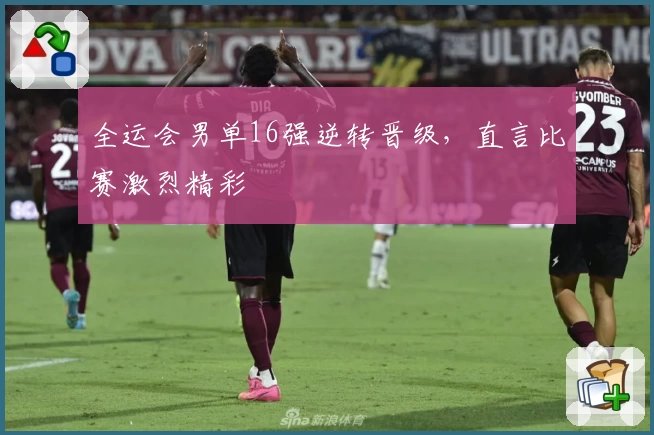 全运会男单16强逆转晋级，直言比赛激烈精彩