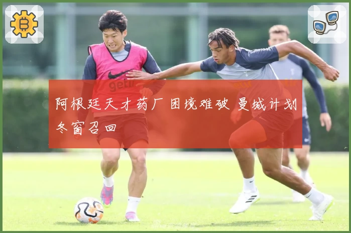 阿根廷天才药厂困境难破 曼城计划冬窗召回