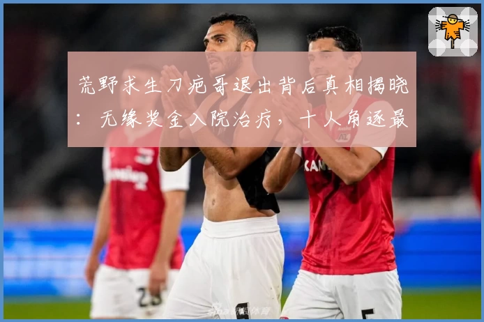 荒野求生刀疤哥退出背后真相揭晓：无缘奖金入院治疗，十人角逐最终大奖