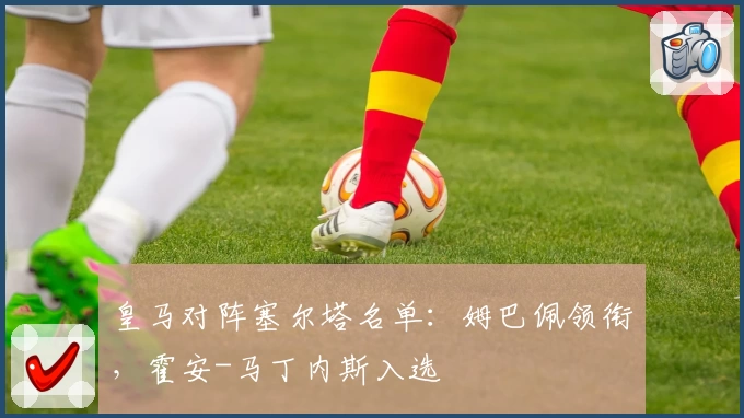 皇马对阵塞尔塔名单：姆巴佩领衔，霍安-马丁内斯入选