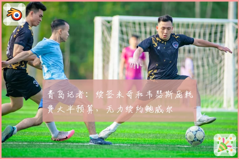 青岛记者：续签米奇和韦瑟斯庞耗费大半预算，无力续约鲍威尔