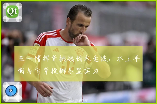 王一博挥斧挑战伐木竞技，水上平衡与飞斧投掷尽显实力