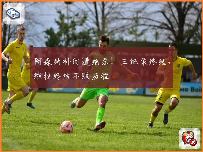 阿森纳补时遭绝杀！三纪录终结，维拉终结不败历程